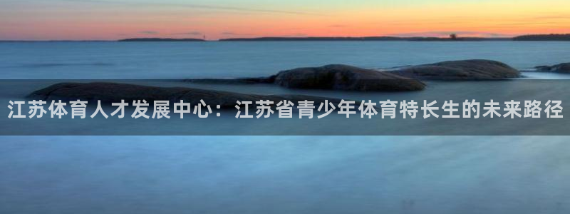 雷速体育下载app：江苏体育人才发展中心：江苏省青少年体育特长生的未来路径